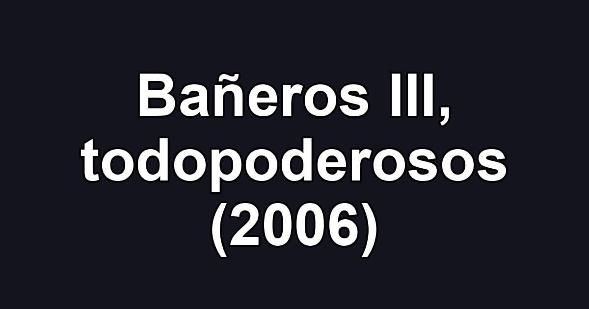 Bañeros III, todopoderosos (2006)