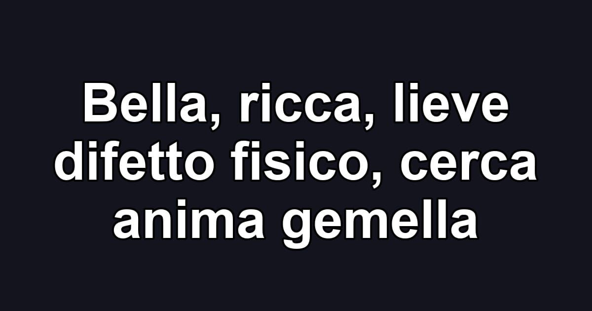 Bella, ricca, lieve difetto fisico, cerca anima gemella