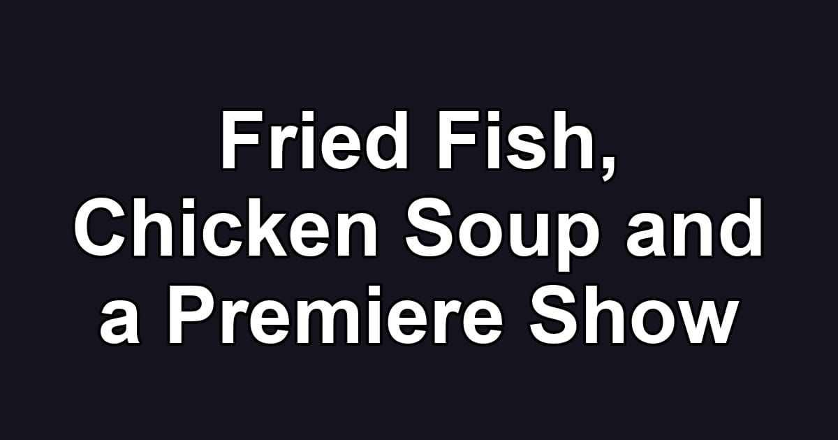 Fried Fish, Chicken Soup and a Premiere Show