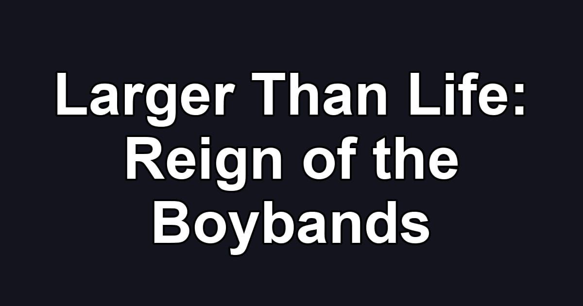 Larger Than Life: Reign of the Boybands
