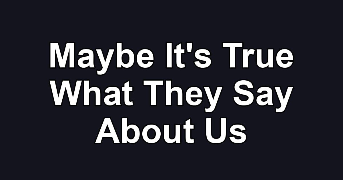 Maybe It's True What They Say About Us