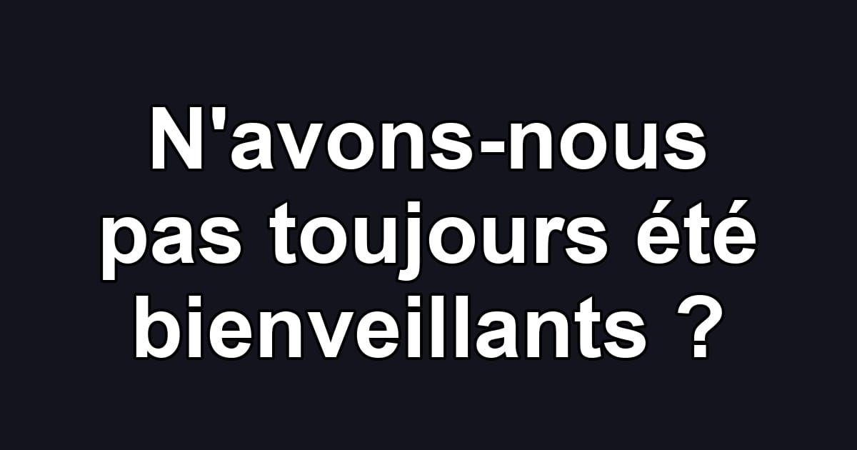 N'avons-nous pas toujours été bienveillants ?