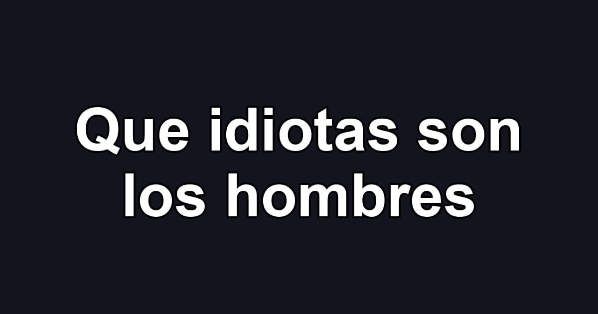 Que idiotas son los hombres