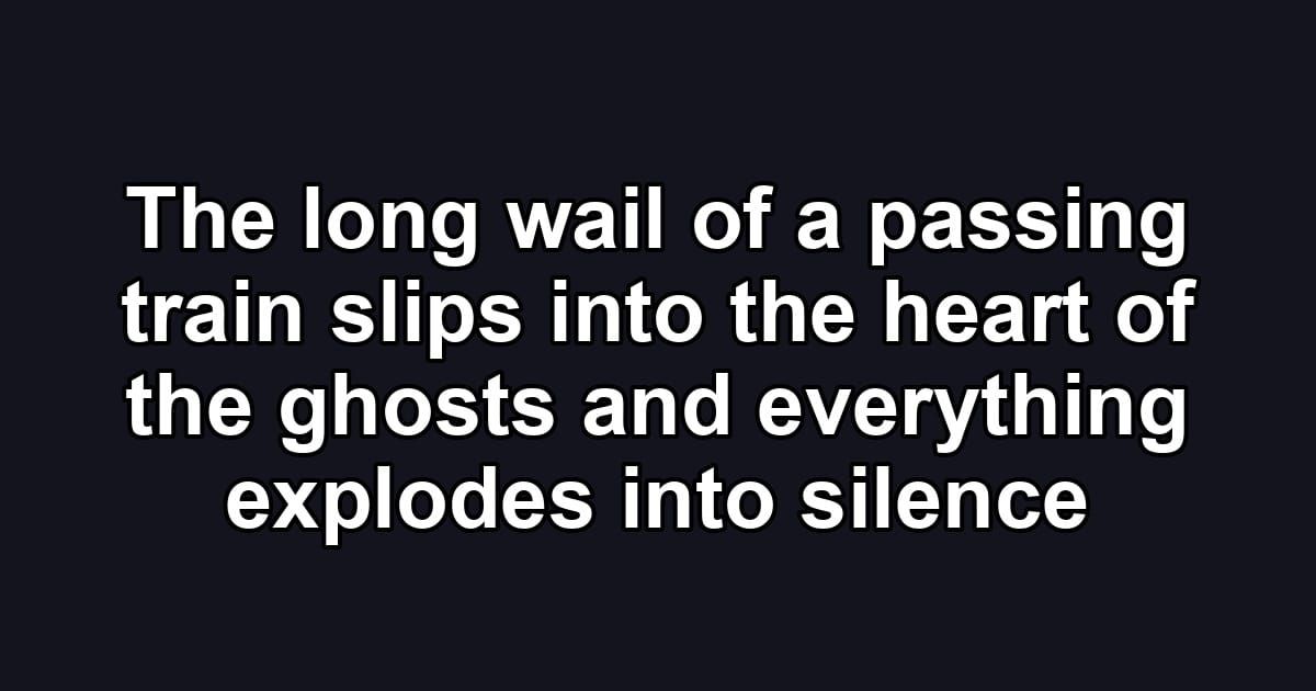 The long wail of a passing train slips into the heart of the ghosts and everything explodes into silence