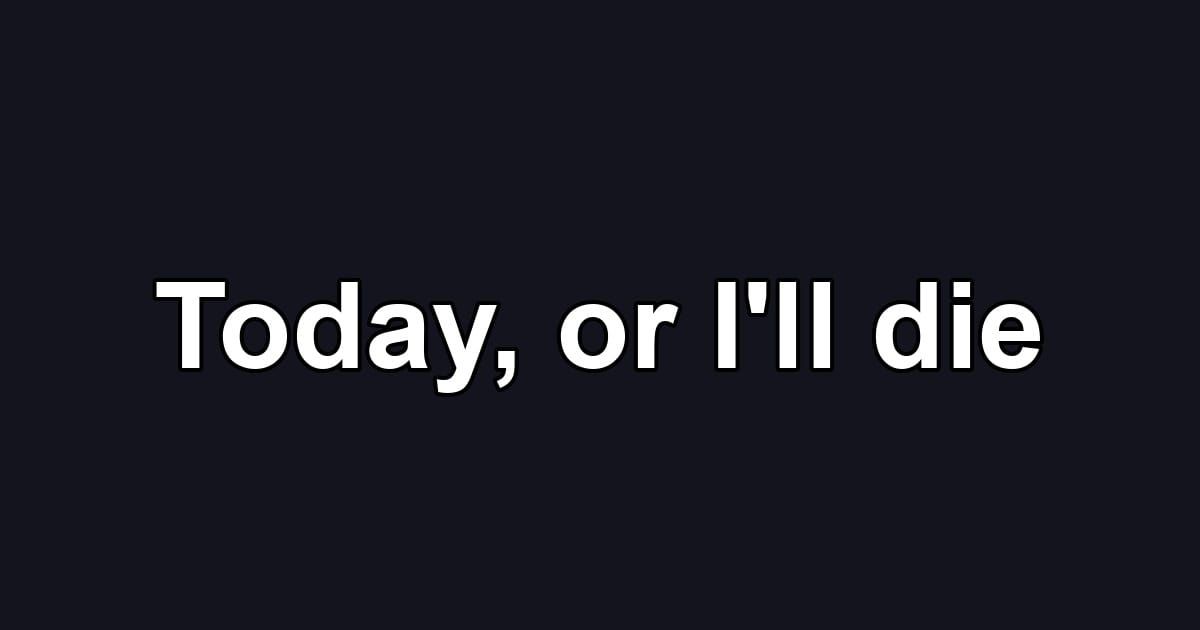 Today, or I'll die