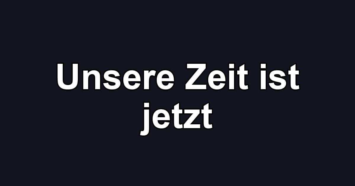 Unsere Zeit ist jetzt
