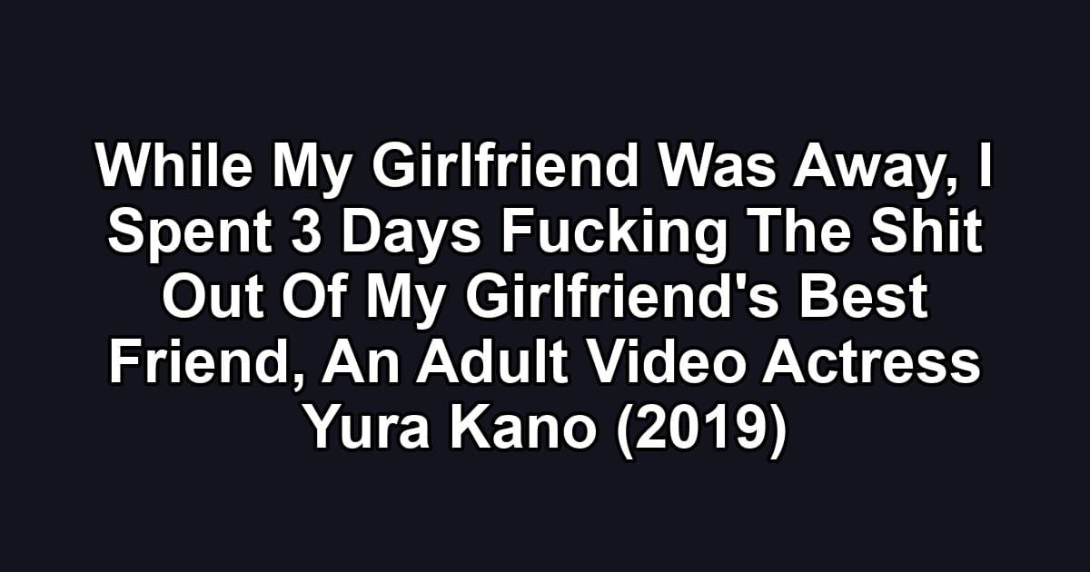 While My Girlfriend Was Away, I Spent 3 Days Fucking The Shit Out Of My Girlfriend's Best Friend, An Adult Video Actress Yura Kano (2019)