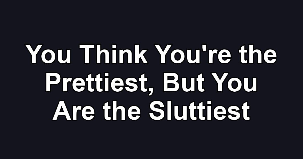 You Think You're the Prettiest, But You Are the Sluttiest