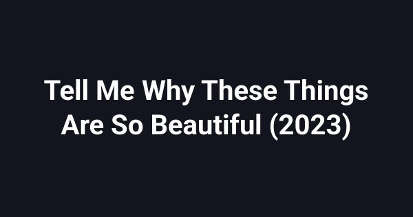 Tell Me Why These Things Are So Beautiful (2023)