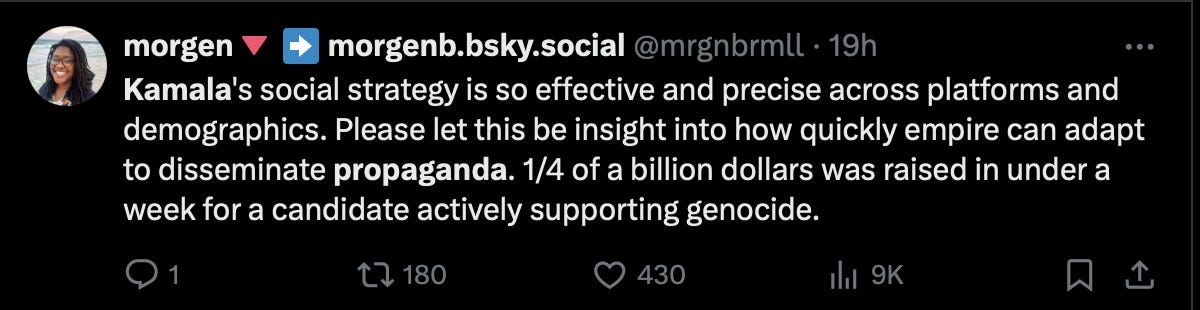 a tweet from a twitter user called morgen, reading, “ Kamala’s social strategy is so effective and precise across platforms and demographics. Please let this be insight into how quickly empire can adapt to disseminate propaganda. 1/4 of a billion dollars raised in less than a week for a candidate actively supporting genocide.” This tweet, at the time of capture, has 480 likes.