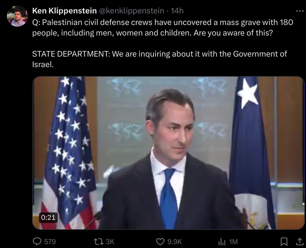 A tweet from Ken Klippenstein from a press conference at the White House: Q: Palestinian civil defense crews have uncovered a mass grave with 180 people, including men, women and children. Are you aware of this? STATE DEPARTMENT: I’ve seen those reports. We are inquiring about it with the Government of Israel.