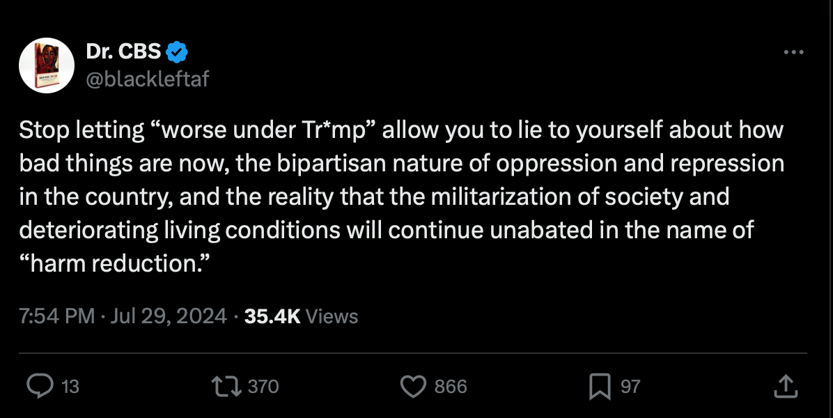 A tweet from twitter user Dr. CBS, reading, "Stop letting “worse under Tr*mp” allow you to lie to yourself about how bad things are now, the bipartisan nature of oppression and repression in the country, and the reality that the militarization of society and deteriorating living conditions will continue unabated in the name of ‘harm reduction.’” This tweet has, at the time of capture, 866 likes.