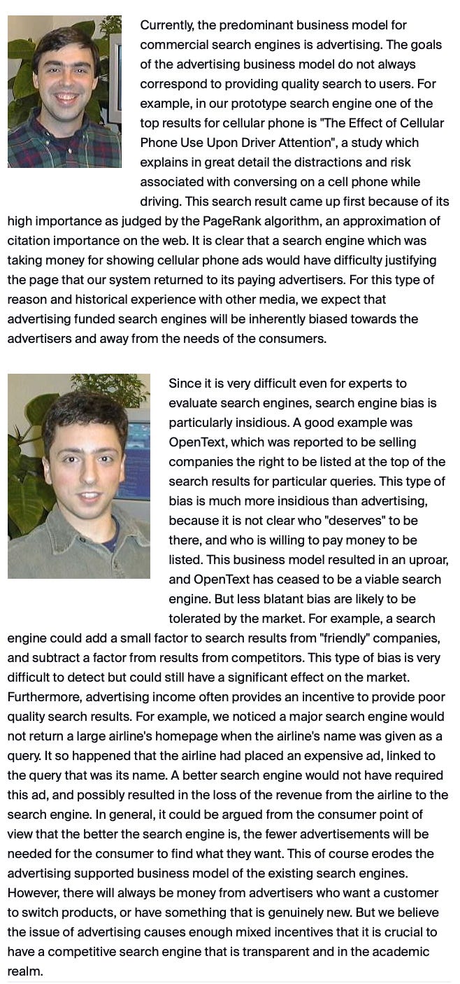 Currently, the predominant business model for commercial search engines is advertising. The goals of the advertising business model do not always correspond to providing quality search to users. For example, in our prototype search engine one of the top results for cellular phone is "The Effect of Cellular Phone Use Upon Driver Attention", a study which explains in great detail the distractions and risk associated with conversing on a cell phone while driving. This search result came up first because of its high importance as judged by the PageRank algorithm, an approximation of citation importance on the web. It is clear that a search engine which was taking money for showing cellular phone ads would have difficulty justifying the page that our system returned to its paying advertisers. For this type of reason and historical experience with other media, we expect that advertising funded search engines will be inherently biased towards the advertisers and away from the needs of the consumers. dmm121906g1.jpg Since it is very difficult even for experts to evaluate search engines, search engine bias is particularly insidious. A good example was OpenText, which was reported to be selling companies the right to be listed at the top of the search results for particular queries. This type of bias is much more insidious than advertising, because it is not clear who "deserves" to be there, and who is willing to pay money to be listed. This business model resulted in an uproar, and OpenText has ceased to be a viable search engine. But less blatant bias are likely to be tolerated by the market. For example, a search engine could add a small factor to search results from "friendly" companies, and subtract a factor from results from competitors. This type of bias is very difficult to detect but could still have a significant effect on the market. Furthermore, advertising income often provides an incentive to provide poor quality search results. For example, we noticed a major search engine would not return a large airline's homepage when the airline's name was given as a query. It so happened that the airline had placed an expensive ad, linked to the query that was its name. A better search engine would not have required this ad, and possibly resulted in the loss of the revenue from the airline to the search engine. In general, it could be argued from the consumer point of view that the better the search engine is, the fewer advertisements will be needed for the consumer to find what they want. This of course erodes the advertising supported business model of the existing search engines. However, there will always be money from advertisers who want a customer to switch products, or have something that is genuinely new. But we believe the issue of advertising causes enough mixed incentives that it is crucial to have a competitive search engine that is transparent and in the academic realm