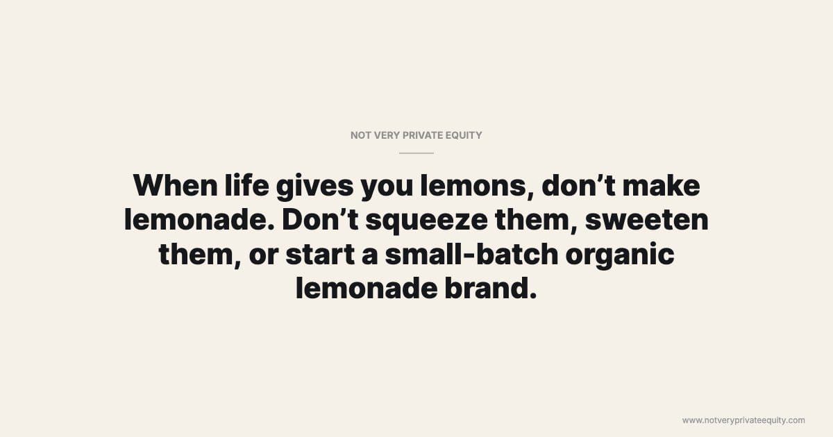 When life gives you lemons, don’t make lemonade. Don’t squeeze them, sweeten them, or start a small-batch organic lemonade brand.