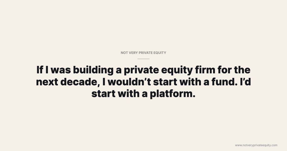 If I was building a private equity firm for the next decade, I wouldn’t start with a fund. I’d start with a platform.
