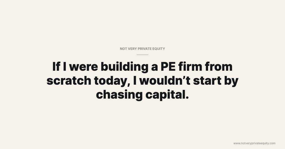 If I were building a PE firm from scratch today, I wouldn’t start by chasing capital.