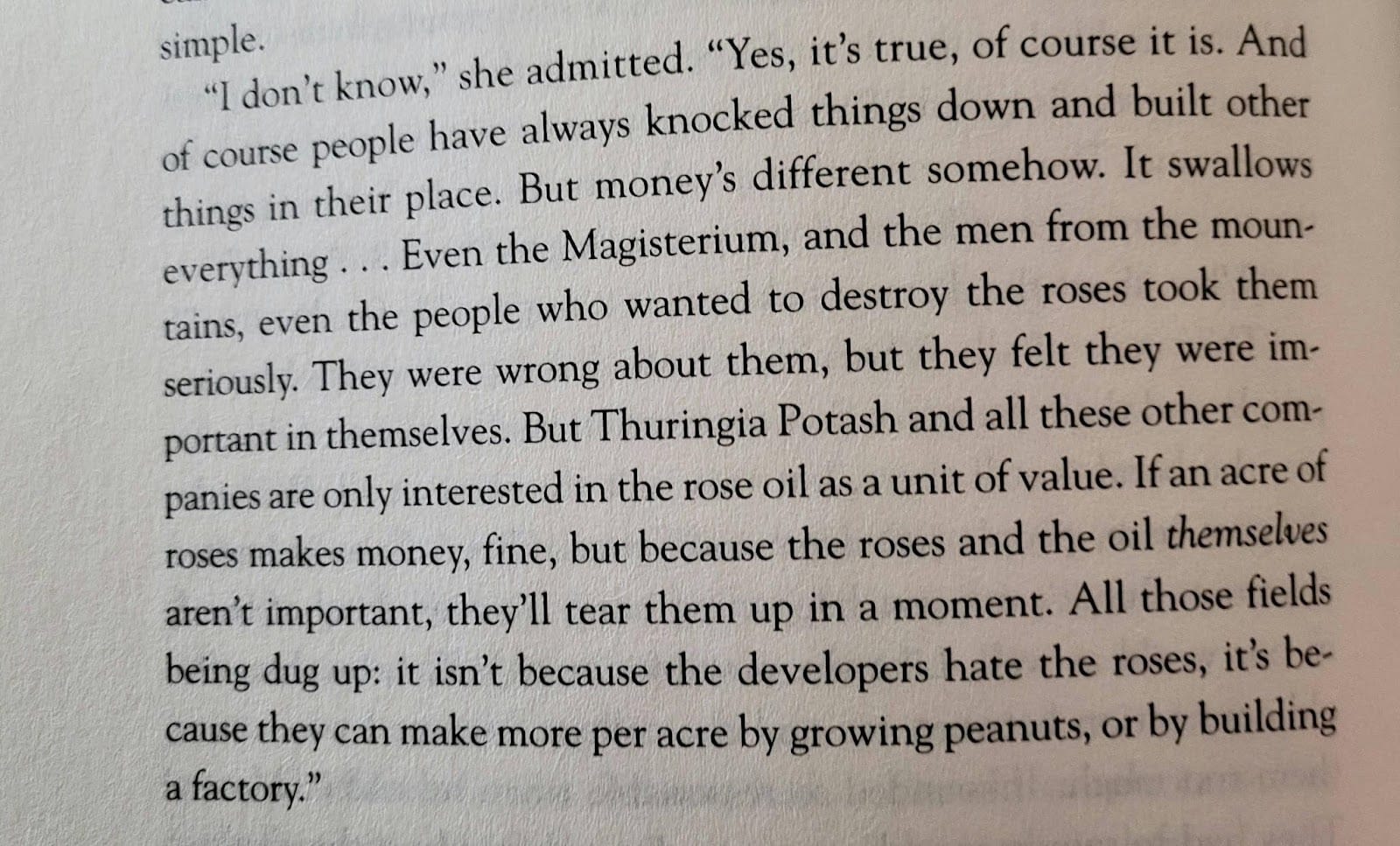 An excerpt from Philip Pullman's The Rose Field: "I don't know," she admitted. "Yes, it's true, of course it is. And of course people have always knocked things down and built other things in their place. But money's different somehow. It swallows everything...Even the Magisterium, and the men from the mountains, even the people who wanted to destroy the roses took them seriously. They were wrong about them, but they felt they were important in themselves. But Thuringia Potash and all these other companies are only interested in the rose oil as a unit of value. If an acre of roses makes money, fine, but because the roses and the oil themselves aren't important, they'll tear them up in a moment. All those fields being dug up: it's isn't because the developers hate the roses, it's because they can make more per acre by growing peanuts, or by building a factory."