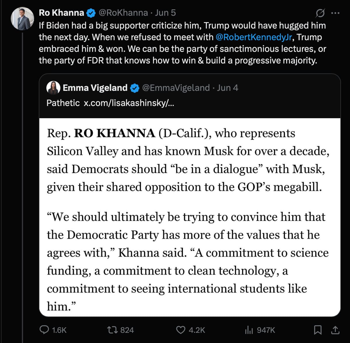Ro Khanna on Twitter, responding to someone who described as "pathetic" a news report that Ro Khanna "said Democrats should 'be in a dialogue' with Musk":  "If Biden had a big supporter criticize him, Trump would have hugged him the next day. When we refused to meet with@RobertKennedyJr, Trump embraced him & won. We can be the party of sanctimonious lectures, or the party of FDR that knows how to win & build a progressive majority."