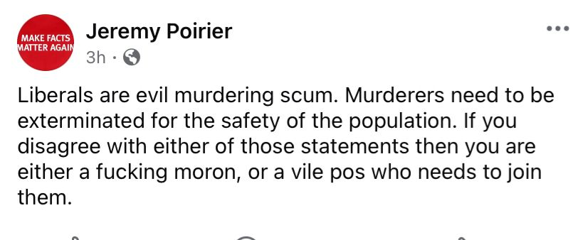 Screen capture of a Facebook post by Jeremy Poirier, who writes: Liberals are evil murdering scum. Murderers need to be exterminated for the safety of the population. If you disagree iwth either of those statements then you are either a fucking moron, or a vile pos who needs to join them.