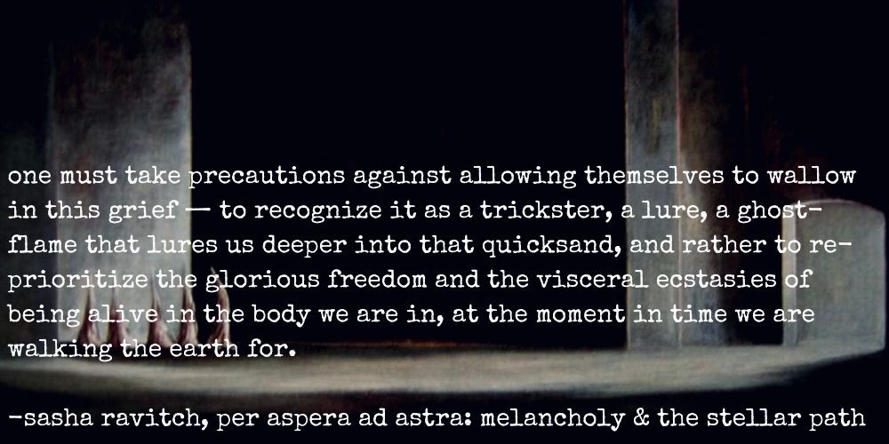 "one must take precautions against allowing themselves to wallow in this grief - to recognize it as a trickster, a lure, a ghost-flame that lures us deeper into that quicksand, and rather to re-prioritize the glorious freedom and the visceral ecstasies of being alive in the body we are in, at the moment in time we are walking the earth for." - sasha ravitch, per aspera ad astra: melancholy & the stellar path