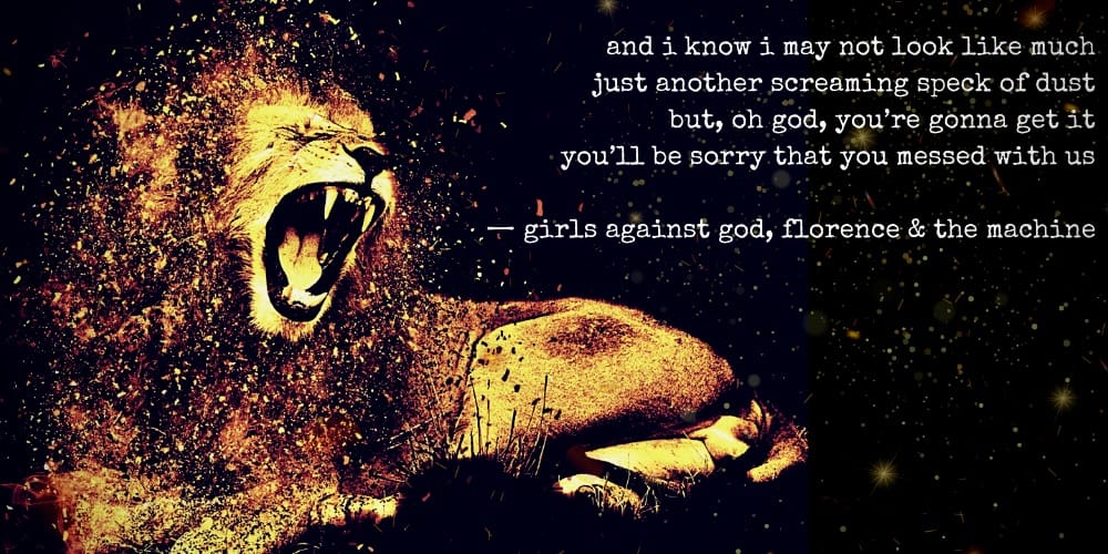 and i know i may not look like much just another screaming speck of dust but oh god you're gonna get it you'll be sorry that you messed with us - girls against god, florence & the machine