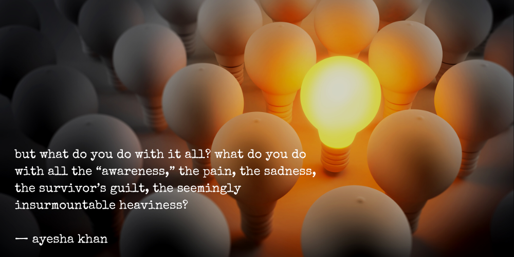 but what do you do with it all? what do you do with all the "awareness," the pain, the sadness, the survivor's guilt, the seemingly insurmountable heaviness? - ayesha khan