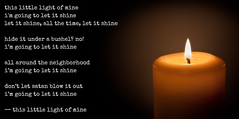 this little light of mine, i'm going to let it shine, let it shine, all the time, let it shine / hide it under a bushel? no! i'm going to let it shine / all around the neighborhood, i'm going to let it shine / don't let satan blow it out, i'm going to let it shine -- this little light of mine