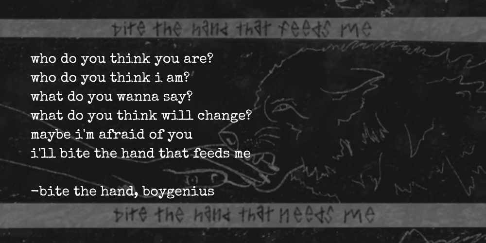 who do you think you are? who do you think i am? what do you wanna say? what do you think will change? maybe i'm afraid of you, i'll bite the hand that feeds me —bite the hand, boygenius