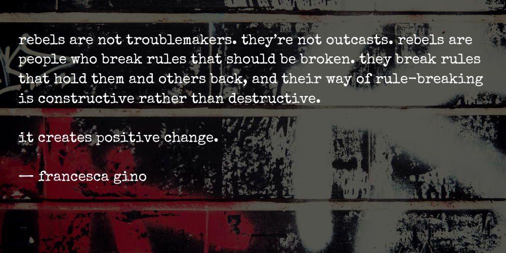 rebels are not troublemakers. they’re not outcasts. rebels are people who break rules that should be broken. they break rules that hold them and others back, and their way of rule-breaking is constructive rather than destructive.   it creates positive change.  — francesca gino