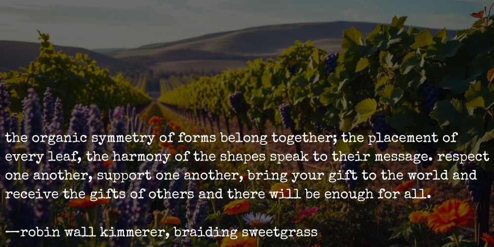 quote from robin wall kimmerer's braiding sweetgrass: "the organic symmetry of forms belong together; the placement of every leaf, the harmony of the shapes speak to their message. respect one another, support one another, bring your gift to the world and receive the gifts of others and there will be enough for all."