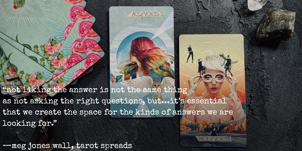 "not liking the answer is not the same thing as not asking the right questions, but... it's essential that we create the space for the kinds of answers we are looking for." —meg jones wall, tarot spreads // text overlaid photo of the ace of voices and page of voices cards from the muse tarot