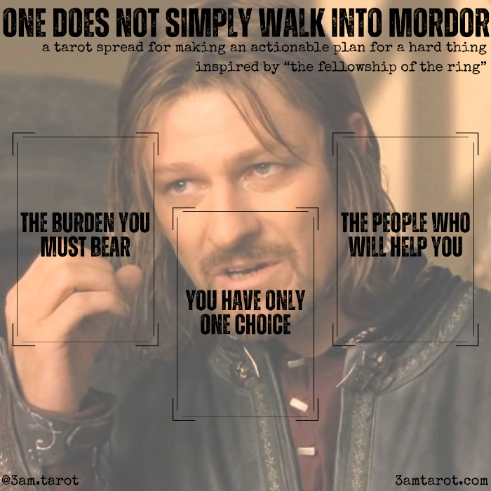 one does not simply walk into mordor: a tarot spread for making an actionable plan for a hard thing card one: the burden you must bear. the hard thing. card two: you have only one choice. the way through it. card three: the people who will help you. you don't have to go it alone.