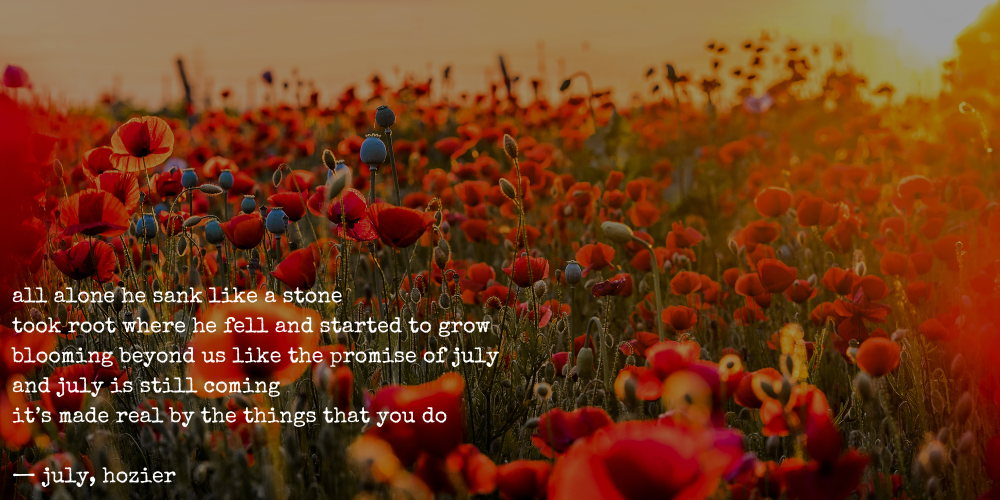 all alone he sank like a stone / took root where he fell and started to grow / blooming beyond us like the promise of july / and july is still coming / it's made real by the things that you do — july, hozier