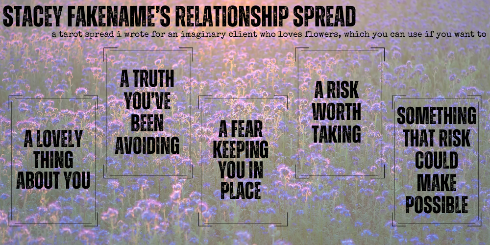 stacey fakename's relationship spread: a tarot spread i wrote for an imaginary client who loves flowers, which you can use if you want to. a lovely thing about you / a truth you've been avoiding / a fear keeping you in place / a risk worth taking / something that risk could make possible