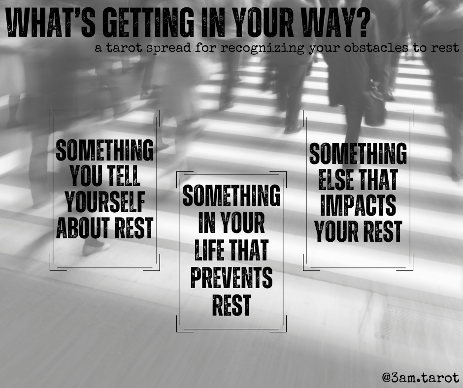 what's getting in your way? a tarot spread for recognizing your obstacles to rest. something you tell yourself about rest / something in your life that prevents rest / something else that impacts your rest