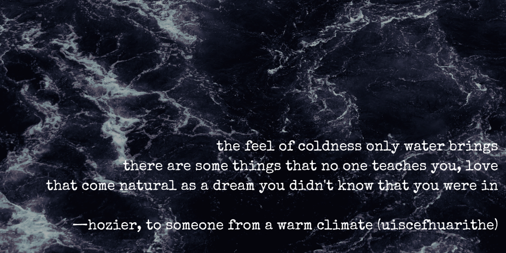 the feel of coldness only water brings there are some things that no one teaches you, love that come natural as a dream you didn't know that you were in  —hozier, to someone from a warm climate (uiscefhuarithe)
