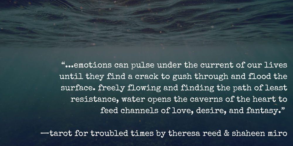 “...emotions can pulse under the current of our lives until they find a crack to gush through and flood the surface. freely flowing and finding the path of least resistance, water opens the caverns of the heart to feed channels of love, desire, and fantasy.”   —tarot for troubled times by theresa reed & shaheen miro