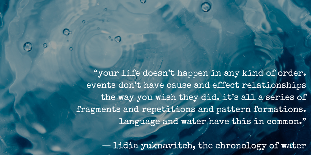 “your life doesn’t happen in any kind of order. events don’t have cause and effect relationships the way you wish they did. it’s all a series of fragments and repetitions and pattern formations. language and water have this in common.”  ― lidia yuknavitch, the chronology of water