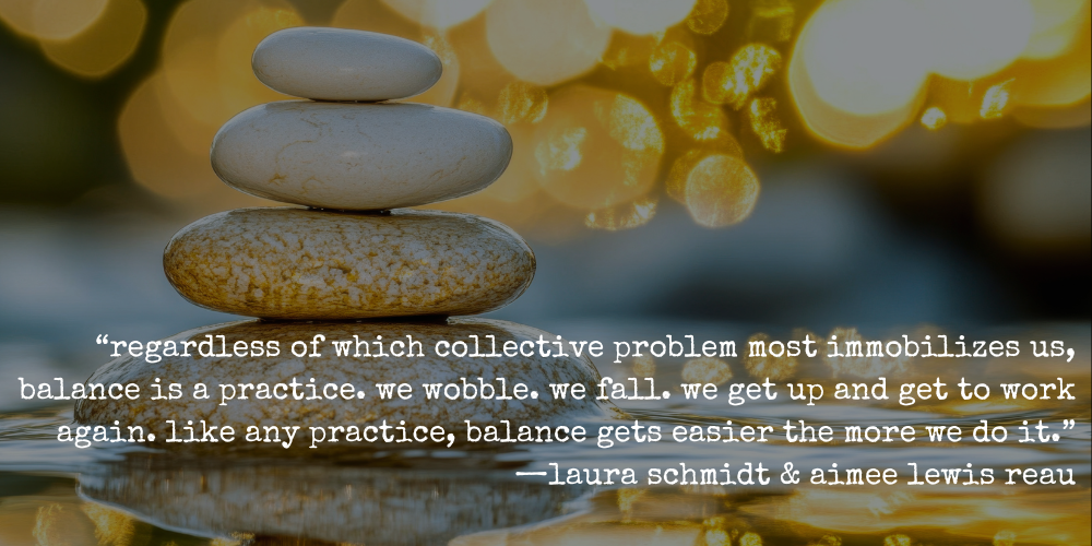 "regardless of which collective problem most immobilizes us, balance is a practice. we wobble. we fall. we get up and get to work again. like any practice, balance gets easier the more we do it." —laura schmidt and aimee lewis reau