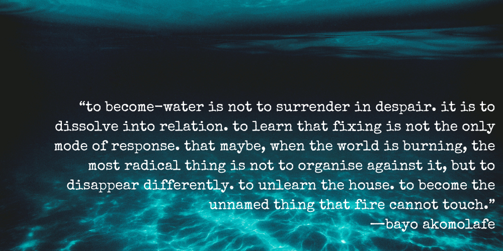 "to become-water is not to surrender in despair. it is to dissolve into relation. to learn that fixing is not the only mode of response. that maybe, when the world is burning, the most radical thing is not to organize against it, but to disappear differently. to unlearn the house. to become the unnamed thing that fire cannot touch." —bayo akomolafe