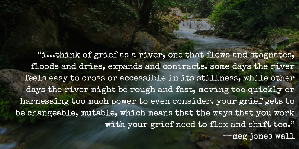 “i...think of grief as a river, one that flows and stagnates, floods and dries, expands and contracts. some days the river feels easy to cross or accessible in its stillness, while other days the river might be rough and fast, moving too quickly or harnessing too much power to even consider. your grief gets to be changeable, mutable, which means that the ways that you work with your grief need to flex and shift too.” —meg jones wall