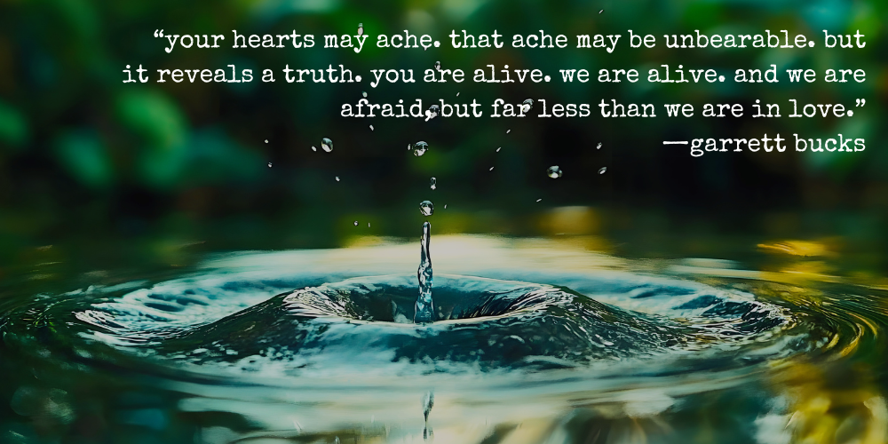 "your hearts may ache. that ache may be unbearable. but it reveals a truth. you are alive. we are alive. and we are afraid, but far less than we are in love." —garrett bucks