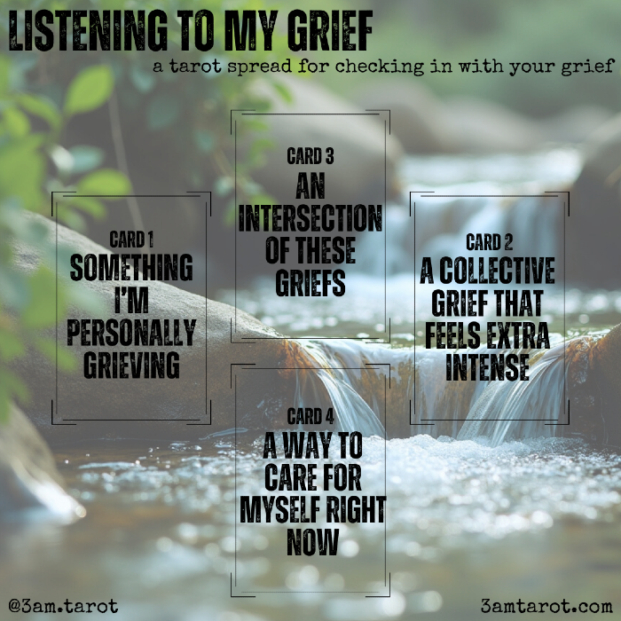 listening to my grief: a tarot spread for checking in with your grief. something i'm personally grieving / a collective grief that feels extra intense / an intersection of these griefs / a way to care for myself right now