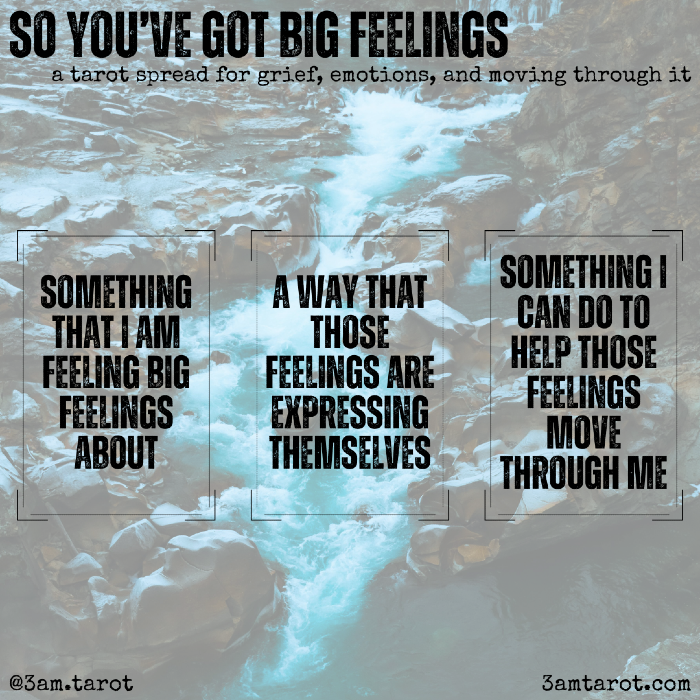 so you've got big feelings: a tarot spread for grief, emotions, and moving through it. something that i am feeling big feelings about / a way that those feelings are expressing themselves / something i can do to help those feelings move through me