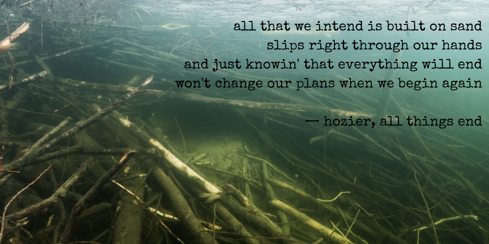 all that we intend is built on sand / slips right through our hands / and just knowin' that everything will end / won't change our plans when we begin again — hozier, all things end