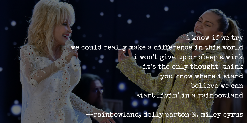 i know if we try / we could really make a difference in this world / i won't give up or sleep a wing / it's the only thought i think / you know where i stand / believe we can / start livin' in a rainbowland —rainbowland, dolly party & miley cyrus