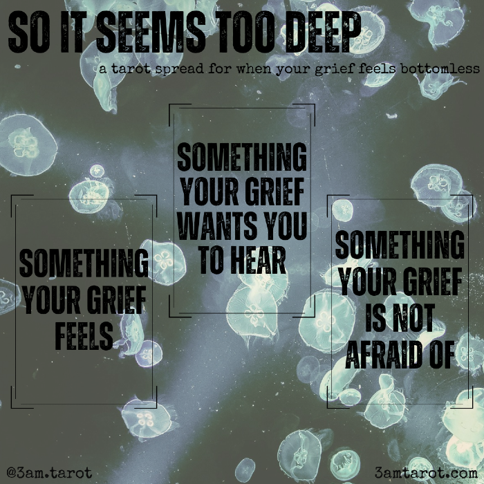 so it seems too deep: a tarot spread for when your grief feels bottomless. something your grief feels / something your grief wants you to hear / something your grief is not afraid of