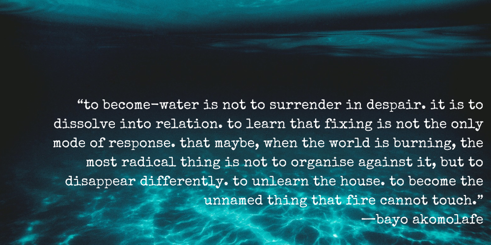 “to become-water is not to surrender in despair. it is to dissolve into relation. to learn that fixing is not the only mode of response. that maybe, when the world is burning, the most radical thing is not to organise against it, but to disappear differently. to unlearn the house. to become the unnamed thing that fire cannot touch.” —bayo akomolafe