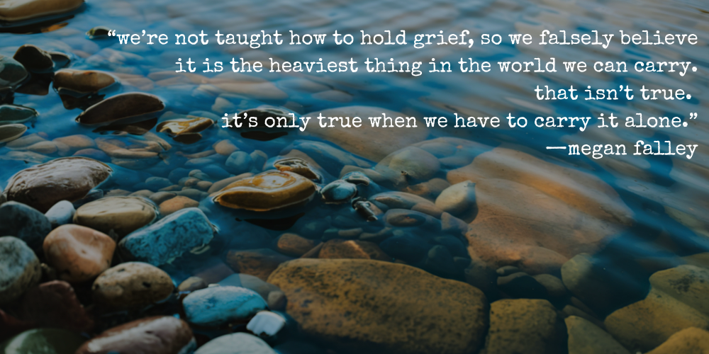 “we’re not taught how to hold grief, so we falsely believe it is the heaviest thing in the world we can carry. that isn’t true. it’s only true when we have to carry it alone.” —megan falley