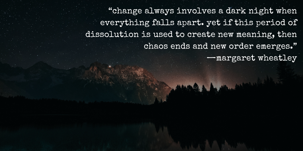 “change always involves a dark night when everything falls apart. yet if this period of dissolution is used to create new meaning, then chaos ends and new order emerges.” —margaret wheatley
